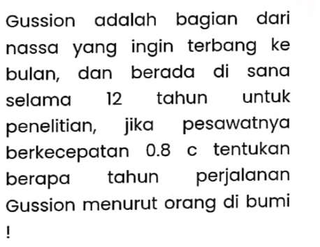 Gussion adalah bagian dari 
nassa yang ingin terbang ke . 
bulan, dan berada di sana 
selama 12 tahun untuk 
penelitian, jika pesawatnya 
berkecepatan 0.8 c tentukan 
berapa tahun perjalanan 
Gussion menurut orang di bumi