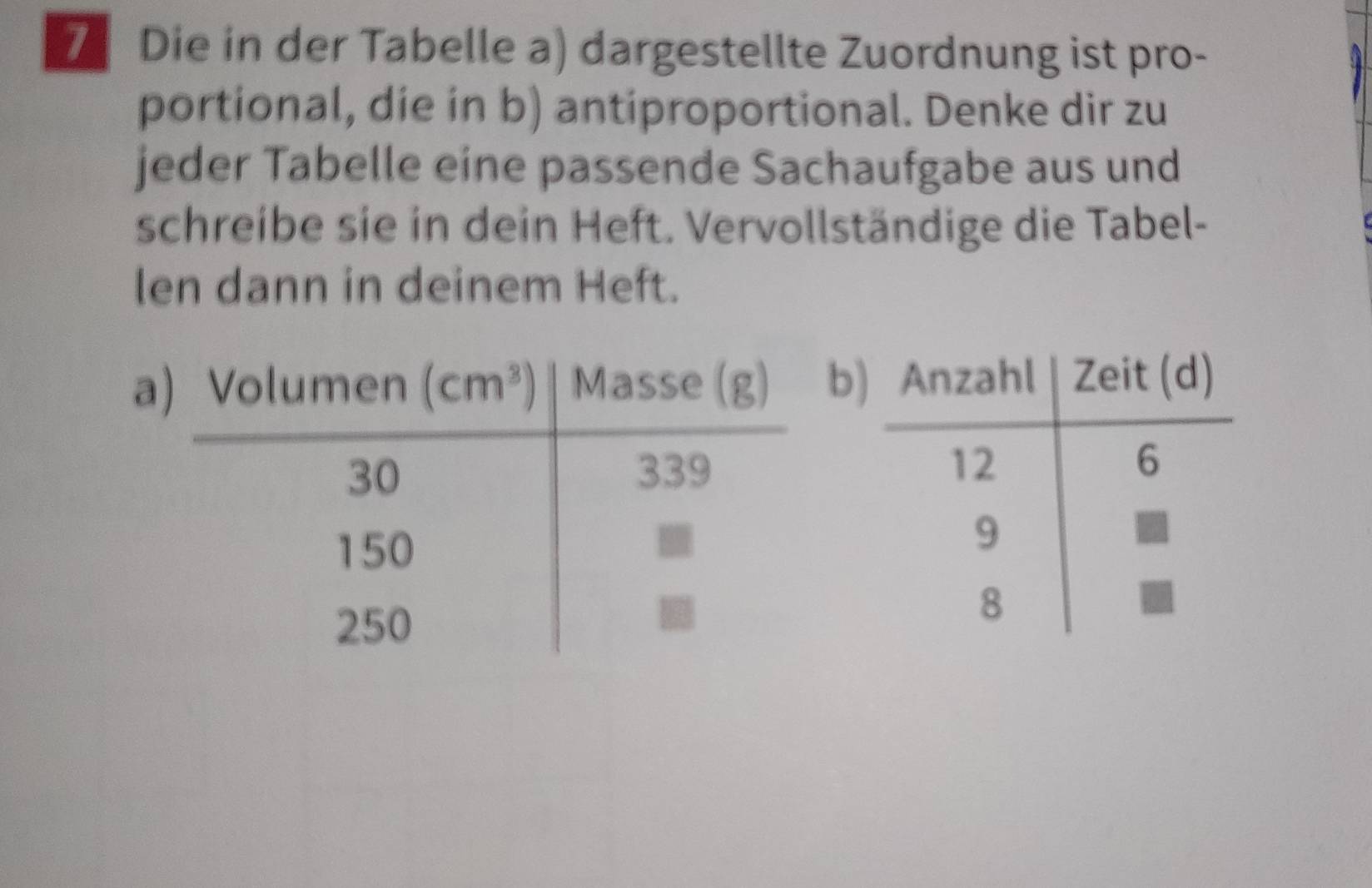 Die in der Tabelle a) dargestellte Zuordnung ist pro-
portional, die in b) antiproportional. Denke dir zu
jeder Tabelle eine passende Sachaufgabe aus und
schreibe sie in dein Heft. Vervollständige die Tabel-
len dann in deinem Heft.
ab