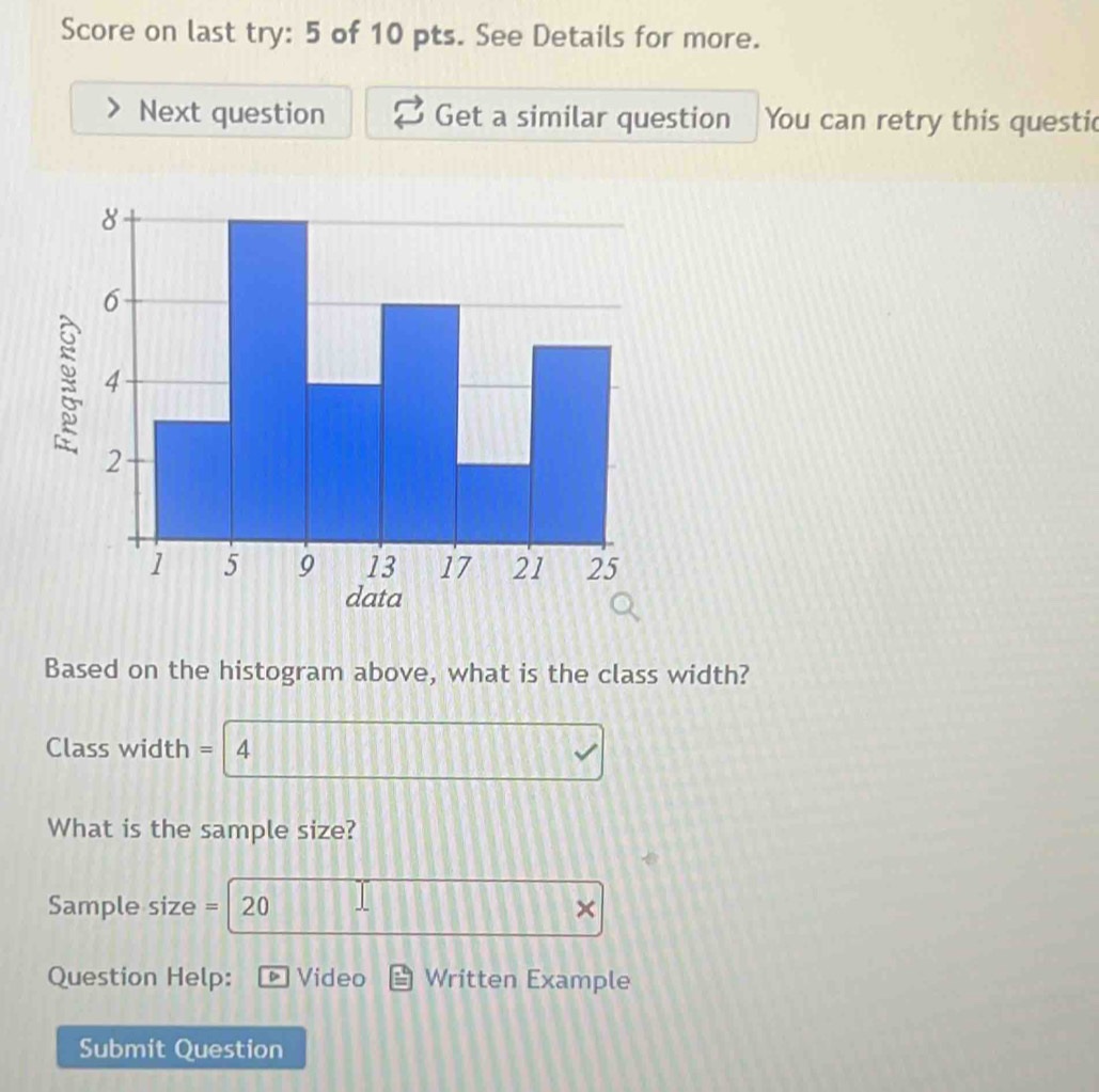 Score on last try: 5 of 10 pts. See Details for more. 
Next question Get a similar question You can retry this questic 
Based on the histogram above, what is the class width? 
Class width = 4
What is the sample size? 
Sample size = 20 × 
Question Help: D Video Written Example 
Submit Question