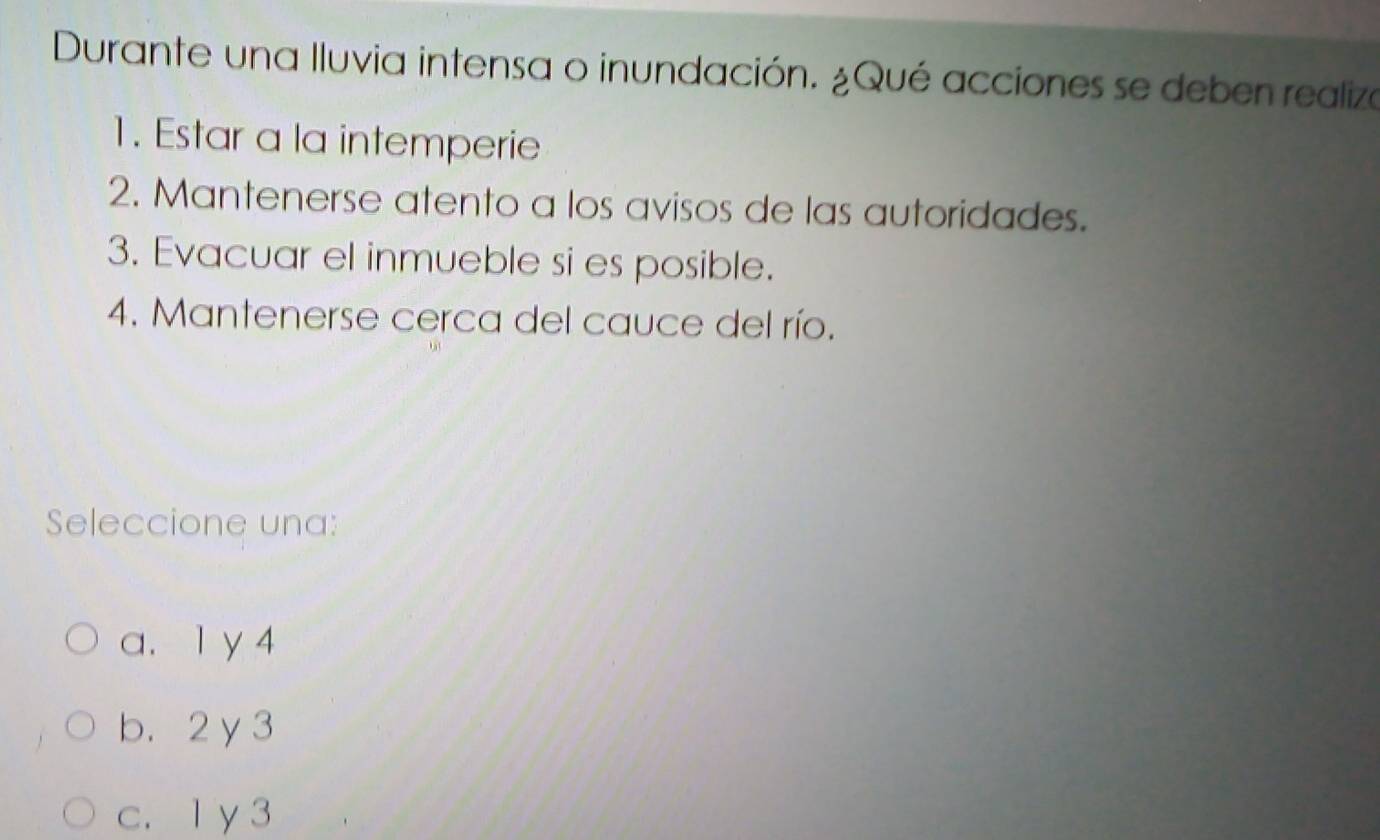 Durante una lluvia intensa o inundación. ¿Qué acciones se deben realiza
1. Estar a la intemperie
2. Mantenerse atento a los avisos de las autoridades.
3. Evacuar el inmueble si es posible.
4. Mantenerse cerca del cauce del río.
Seleccione una:
a. 1 y 4
b. 2y3
c. 1 y 3