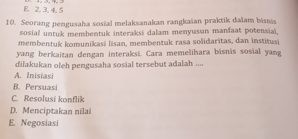 1, 3, 4, 3
E. 2, 3, 4, 5
10. Seorang pengusaha sosial melaksanakan rangkaian praktik dalam bisnis
sosial untuk membentuk interaksi dalam menyusun manfaat potensial,
membentuk komunikasi lisan, membentuk rasa solidaritas, dan institusi
yang berkaitan dengan interaksi. Cara memelihara bisnis sosial yang
dilakukan oleh pengusaha sosial tersebut adalah ....
A. Inisiasi
B. Persuasi
C. Resolusi konflik
D. Menciptakan nilai
E. Negosiasi