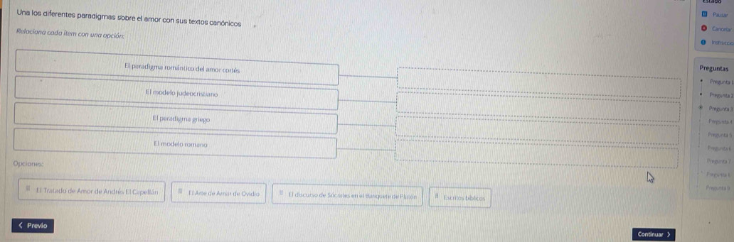 Pausa
Una los diferentes paradigmas sobre el amor con sus textos canónicos
Cancelar
Relaciona cada item con una opción:
Instruccia
El paradigma romántico del amor cortés
Preguntas
Pregunta
El modelo judeocristiano Pregunta 2
Pregunta 
Pregunta4
El paradigma griego Pregunta 5
El modelo romano
Pregunita 6
Opciones:
Pregunta 7
Preguntal
Prespunta 9
Il El Tratado de Amor de Andrés El Capellán # El Arte de Amar de Ovidio El discurso de Sócristes en el Banquete de Plisón Escritos bíblicos
< Previo
Continuar