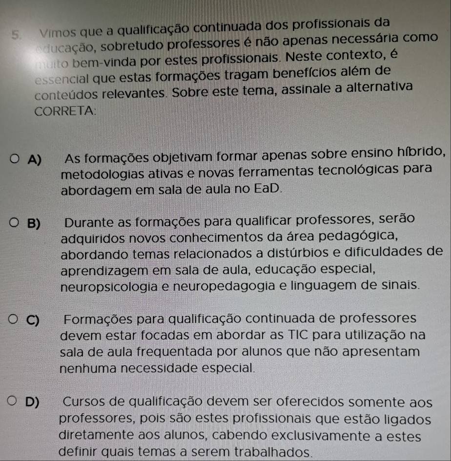 Vimos que a qualificação continuada dos profissionais da
aducação, sobretudo professores é não apenas necessária como
muito bem-vinda por estes profissionais. Neste contexto, é
essencial que estas formações tragam benefícios além de
conteúdos relevantes. Sobre este tema, assinale a alternativa
CORRETA:
A) As formações objetivam formar apenas sobre ensino híbrido,
metodologias ativas e novas ferramentas tecnológicas para
abordagem em sala de aula no EaD.
B) Durante as formações para qualificar professores, serão
adquiridos novos conhecimentos da área pedagógica,
abordando temas relacionados a distúrbios e dificuldades de
aprendizagem em sala de aula, educação especial,
neuropsicologia e neuropedagogia e linguagem de sinais.
C) Formações para qualificação continuada de professores
devem estar focadas em abordar as TIC para utilização na
sala de aula frequentada por alunos que não apresentam
nenhuma necessidade especial.
D) Cursos de qualificação devem ser oferecidos somente aos
professores, pois são estes profissionais que estão ligados
diretamente aos alunos, cabendo exclusivamente a estes
definir quais temas a serem trabalhados.