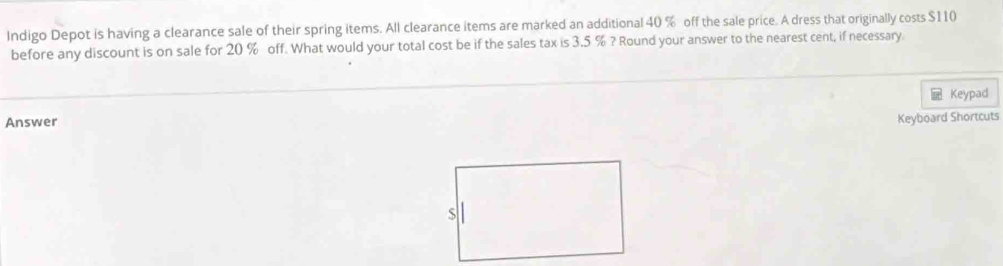 Indigo Depot is having a clearance sale of their spring items. All clearance items are marked an additional 40 % off the sale price. A dress that originally costs $110
before any discount is on sale for 20 % off. What would your total cost be if the sales tax is 3.5 % ? Round your answer to the nearest cent, if necessary. 
Keypad 
Answer Keyboard Shortcuts
$