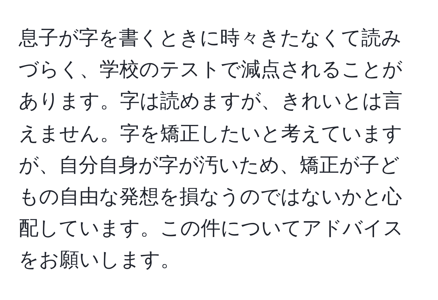 息子が字を書くときに時々きたなくて読みづらく、学校のテストで減点されることがあります。字は読めますが、きれいとは言えません。字を矯正したいと考えていますが、自分自身が字が汚いため、矯正が子どもの自由な発想を損なうのではないかと心配しています。この件についてアドバイスをお願いします。