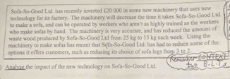 Sofa-So-Good Ltd. has recently invested £20 000 in some new machinery that uses new 
technology for its factory. The machinery will decrease the time it takes Sofa-So-Good Ltd. 
to make a sofa, and can be operated by workers who aren't as highly trained as the workers 
who make sofas by hand. The machinery is very accurate, and has reduced the amount of 
waste wood produced by Sofa-So-Good Ltd from 25 kg to 15 kg each week. Using the 
machinery to make sofas has meant that Sqfa-So-Good Ltd. has had to reduce some of the 
options it offers customers, such as reducing its choice of sofa legs from 3 to 2. 
Analyse the impact of the new technology on Sofa-So-Good Ltd. Tha Con
5 -