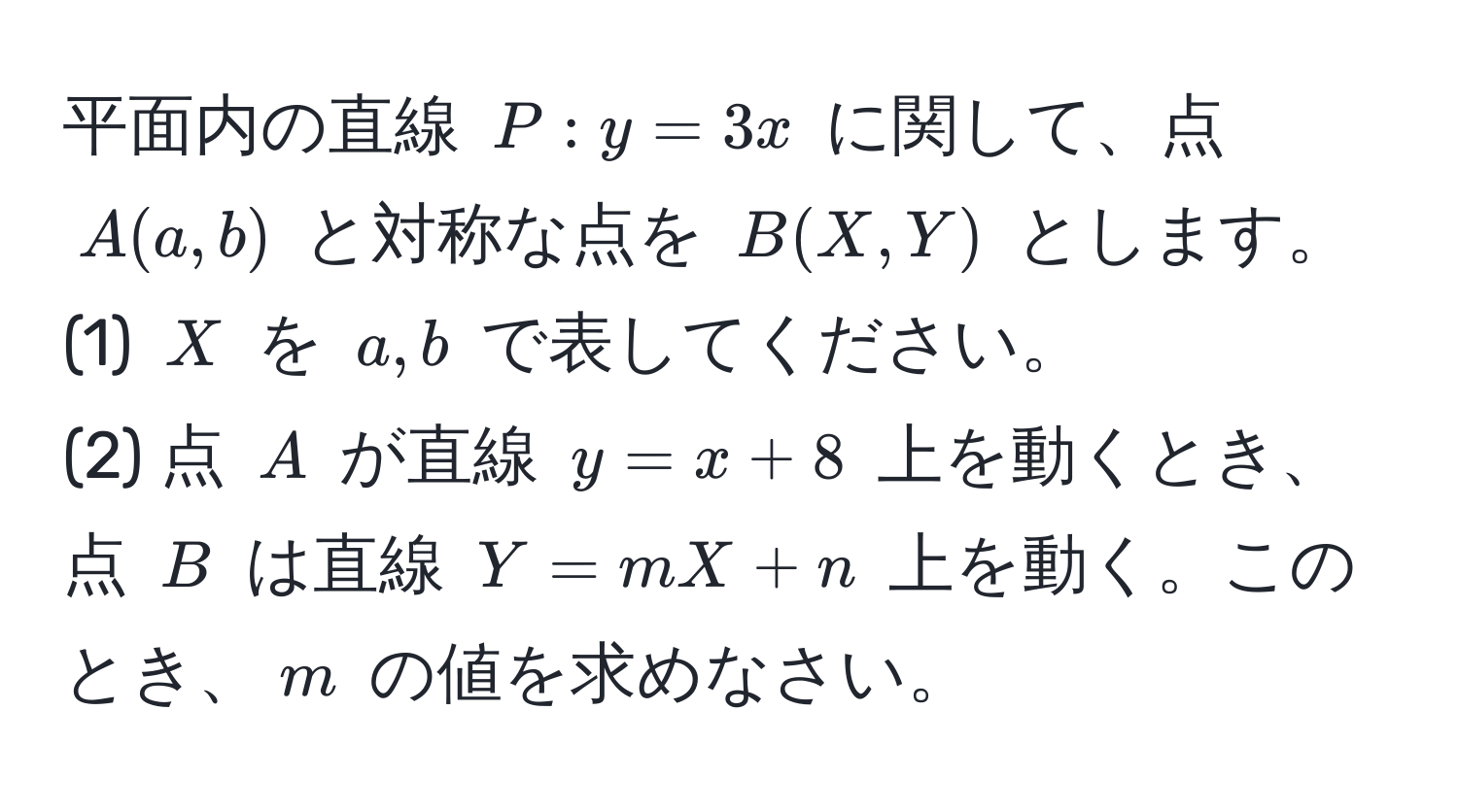 平面内の直線 $P: y = 3x$ に関して、点 $A(a,b)$ と対称な点を $B(X,Y)$ とします。  
(1) $X$ を $a,b$ で表してください。  
(2) 点 $A$ が直線 $y = x + 8$ 上を動くとき、点 $B$ は直線 $Y = mX + n$ 上を動く。このとき、$m$ の値を求めなさい。