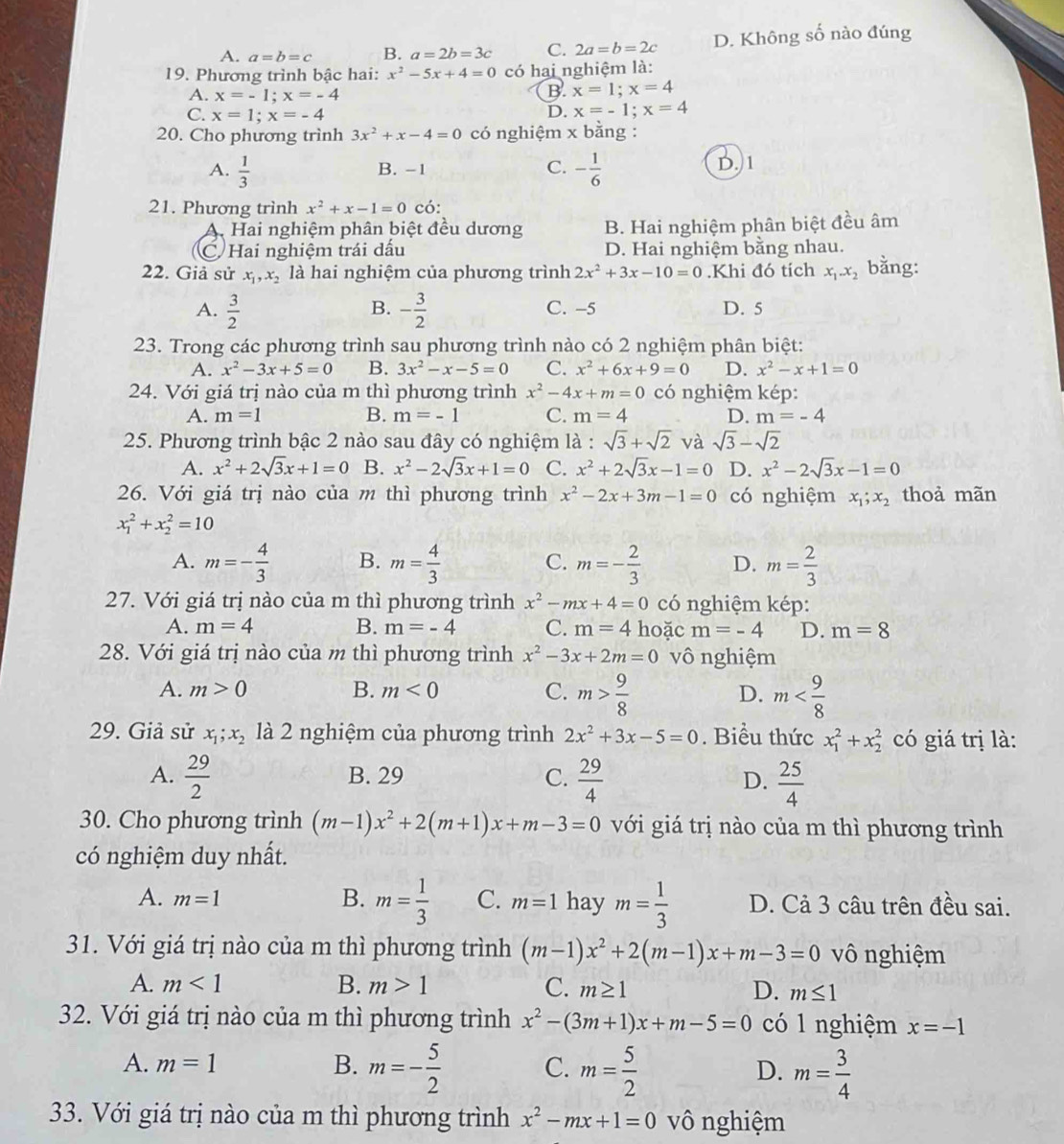 A. a=b=c B. a=2b=3c C. 2a=b=2c D. Không số nào đúng
19. Phương trình bậc hai: x^2-5x+4=0 có hai nghiệm là:
A. x=-1;x=-4
B. x=1;x=4
C. x=1;x=-4
D. x=-1;x=4
20. Cho phương trình 3x^2+x-4=0 có nghiệm x bằng :
A.  1/3  B. -1 C. - 1/6  D. 1
21. Phương trình x^2+x-1=0 có:
A. Hai nghiệm phân biệt đều dương B. Hai nghiệm phân biệt đều âm
C Hai nghiệm trái dấu D. Hai nghiệm bằng nhau.
22. Giả sử x_1,x_2 là hai nghiệm của phương trình 2x^2+3x-10=0.Khi đó tích x_1.x_2 bằng:
B.
A.  3/2  - 3/2  C. -5 D. 5
23. Trong các phương trình sau phương trình nào có 2 nghiệm phân biệt:
A. x^2-3x+5=0 B. 3x^2-x-5=0 C. x^2+6x+9=0 D. x^2-x+1=0
24. Với giá trị nào của m thì phương trình x^2-4x+m=0 có nghiệm kép:
A. m=1 B. m=-1 C. m=4 D. m=-4
25. Phương trình bậc 2 nào sau đây có nghiệm là : sqrt(3)+sqrt(2) và sqrt(3)-sqrt(2)
A. x^2+2sqrt(3)x+1=0 B. x^2-2sqrt(3)x+1=0 C. x^2+2sqrt(3)x-1=0 D. x^2-2sqrt(3)x-1=0
26. Với giá trị nào của m thì phương trình x^2-2x+3m-1=0 có nghiệm x_1;x_2 thoả mãn
x_1^(2+x_2^2=10
A. m=-frac 4)3 B. m= 4/3  C. m=- 2/3  D. m= 2/3 
27. Với giá trị nào của m thì phương trình x^2-mx+4=0 có nghiệm kép:
A. m=4 B. m=-4 C. m=4 hoặc m=-4 D. m=8
28. Với giá trị nào của m thì phương trình x^2-3x+2m=0 vô nghiệm
A. m>0 B. m<0</tex> C. m> 9/8  D. m
29. Giả sử x_1;x_2 là 2 nghiệm của phương trình 2x^2+3x-5=0. Biểu thức x_1^(2+x_2^2 có giá trị là:
A. frac 29)2 B. 29 C.  29/4   25/4 
D.
30. Cho phương trình (m-1)x^2+2(m+1)x+m-3=0 với giá trị nào của m thì phương trình
có nghiệm duy nhất.
B. m= 1/3 
A. m=1 C. m=1 hay m= 1/3  D. Cả 3 câu trên đều sai.
31. Với giá trị nào của m thì phương trình (m-1)x^2+2(m-1)x+m-3=0 vô nghiệm
A. m<1</tex> B. m>1 C. m≥ 1 D. m≤ 1
32. Với giá trị nào của m thì phương trình x^2-(3m+1)x+m-5=0 có 1 nghiệm x=-1
A. m=1 B. m=- 5/2  C. m= 5/2  D. m= 3/4 
33. Với giá trị nào của m thì phương trình x^2-mx+1=0 vô nghiệm