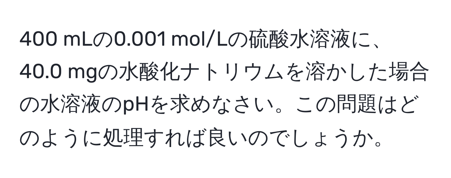 400 mLの0.001 mol/Lの硫酸水溶液に、40.0 mgの水酸化ナトリウムを溶かした場合の水溶液のpHを求めなさい。この問題はどのように処理すれば良いのでしょうか。