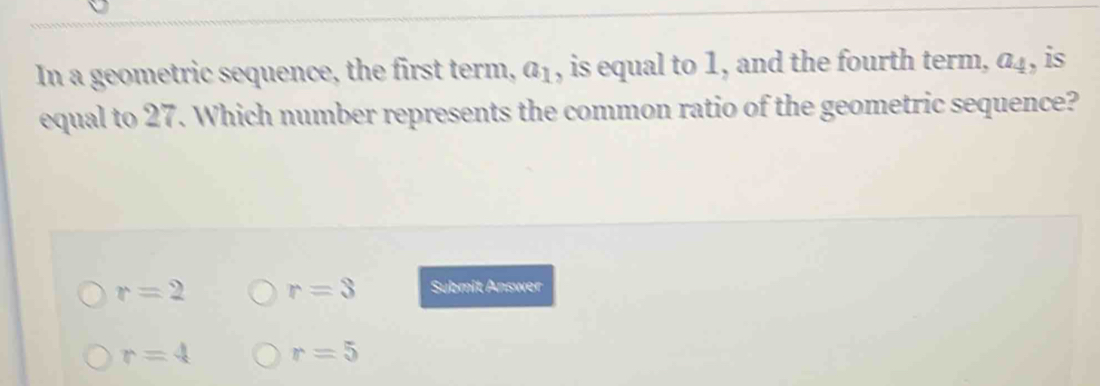 In a geometric sequence, the first term, a_1 , is equal to 1, and the fourth term, a_4 , is
equal to 27. Which number represents the common ratio of the geometric sequence?
r=2 r=3 Submit Answer
r=4 r=5