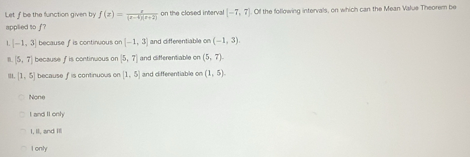 Let f be the function given by f(x)= x/(x-4)(x+2)  on the closed interval [-7,7]. Of the following intervals, on which can the Mean Value Theorem be
applied to f?
1. [-1,3] because f is continuous on [-1,3] and differentiable on (-1,3). 
11. [5,7] because f is continuous on [5,7] and differentiable on (5,7). 
ⅢI. (1,5) because f is continuous on [1,5] and differentiable on (1,5).
None
I and II only
I, II, and III
I only