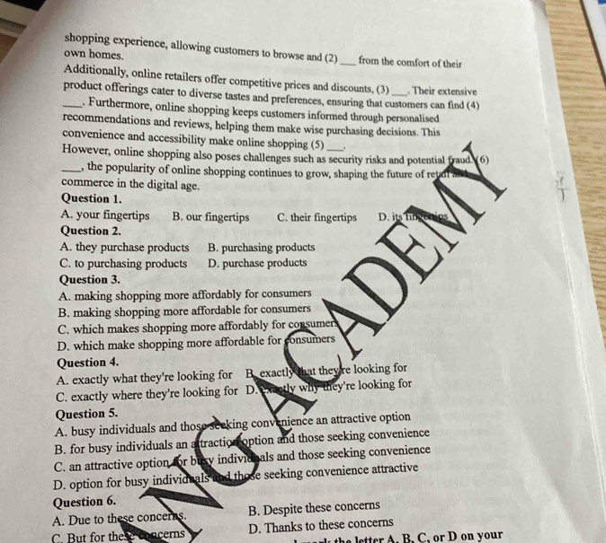 shopping experience, allowing customers to browse and (2)
own homes. _from the comfort of their
Additionally, online retailers offer competitive prices and discounts, (3) Their extensive
_product offerings cater to diverse tastes and preferences, ensuring that customers can find (4)
. Furthermore, online shopping keeps customers informed through personalised
recommendations and reviews, helping them make wise purchasing decisions. This
convenience and accessibility make online shopping (5) .
However, online shopping also poses challenges such as security risks and potential fraud. (6)
_, the popularity of online shopping continues to grow, shaping the future of retadl a
commerce in the digital age.
Question 1.
A. your fingertips B. our fingertips C. their fingertips D. its h
Question 2.
A. they purchase products B. purchasing products
C. to purchasing products D. purchase products
Question 3.
A. making shopping more affordably for consumers
B. making shopping more affordable for consumers
C. which makes shopping more affordably for consumers
D. which make shopping more affordable for consumers
Question 4.
A. exactly what they're looking for B. exactly that theyre looking for
C. exactly where they're looking for D. exactly why they're looking for
Question 5.
A. busy individuals and those seeking convenience an attractive option
B. for busy individuals an attraction option and those seeking convenience
C. an attractive option for busy indivionals and those seeking convenience
D. option for busy individuals and those seeking convenience attractive
Question 6.
A. Due to these concerns. B. Despite these concerns
C. But for these concerns D. Thanks to these concerns
the letter A. B. C. or D on your