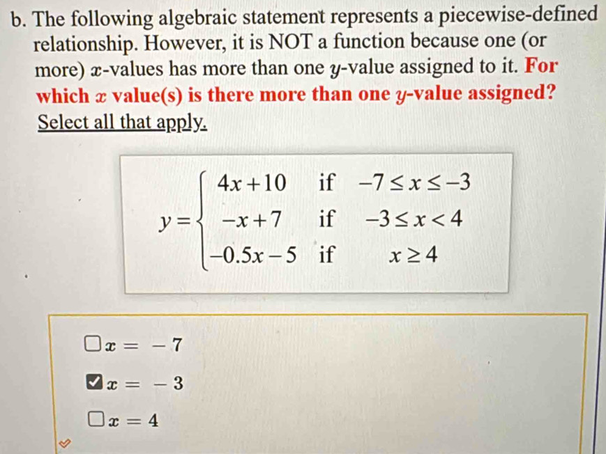 The following algebraic statement represents a piecewise-defined
relationship. However, it is NOT a function because one (or
more) æ -values has more than one y -value assigned to it. For
which x value(s) is there more than one y -value assigned?
Select all that apply.
if -7≤ x≤ -3
y=beginarrayl 4x+10 -x+7 -0.5x-5endarray. if -3≤ x<4</tex> 
if x≥ 4
□ x=-7
x=-3
□ x=4