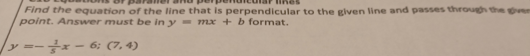 or paranerañd perpendicuiar tikes 
Find the equation of the line that is perpendicular to the given line and passes through the giver
point. Answer must be in y=mx+b format.
y=- 1/5 x-6;(7,4)