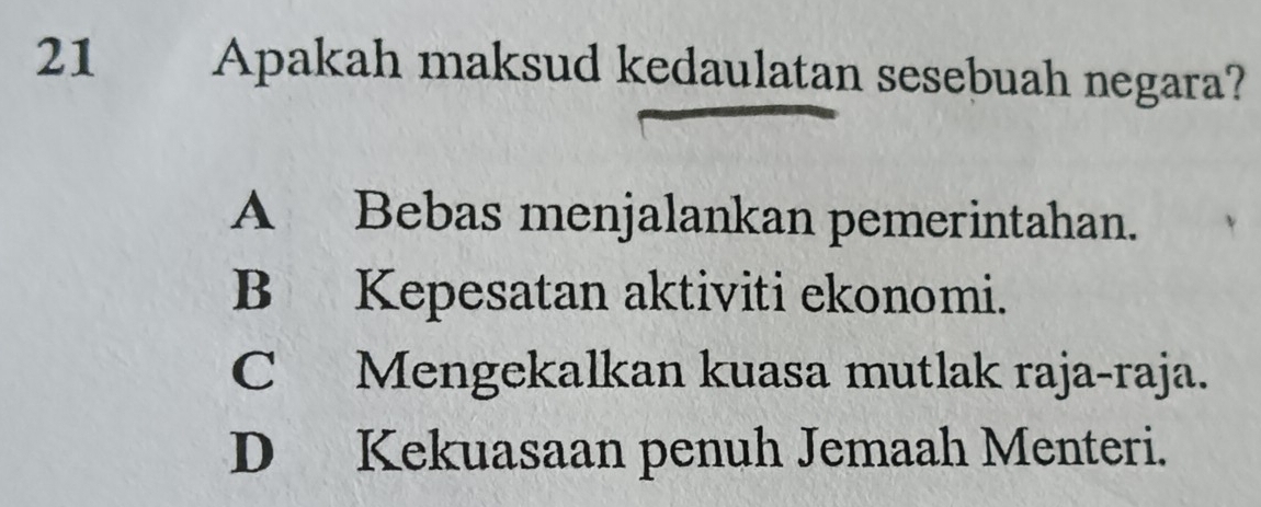 Apakah maksud kedaulatan sesebuah negara?
A Bebas menjalankan pemerintahan.
B Kepesatan aktiviti ekonomi.
C Mengekalkan kuasa mutlak raja-raja.
D Kekuasaan penuh Jemaah Menteri.