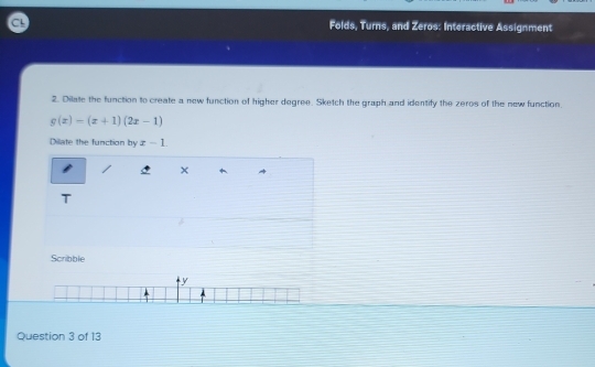 Folds, Turns, and Zeros: Interactive Assignment 
2. Dilate the function to create a new function of higher degree. Sketch the graph and identify the zeros of the new function.
g(x)=(x+1)(2x-1)
Dilate the function by x-1
× 
T 
Scribble 
y 
Question 3 of 13