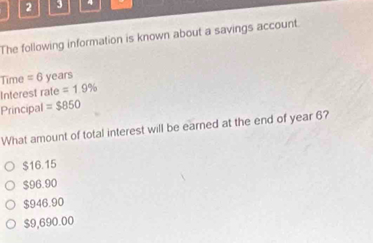 2 3
The following information is known about a savings account.
Time = 6 years
Interest rate =1.9%
Principal =$850
What amount of total interest will be earned at the end of year 6?
$16.15
$96.90
$946.90
$9,690.00