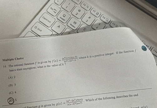 nq
Tas
. D
。 2
Capsloc
w C 
A
Mntow
Osha
E
.0
Multiple Choice f(x)= (2x^4(x+1)(x-5))/2x^4-4x^2-2  , where k is a positive integer. If the function f
14. The rational function f is given by
has a slant asymptote, what is the value of k?
(A) 2
(B) 3
(C) 4
D 5
I fimction g is given by g(x)=frac 3x^4-2x^2+9x+5x(x-5)^2(x+7). Which of the following describes the end
a(x)