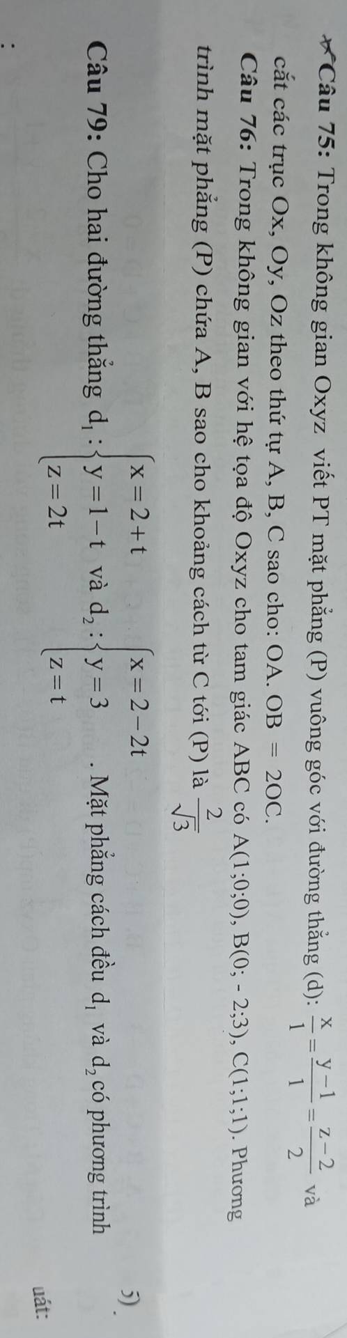 Trong không gian Oxyz viết PT mặt phẳng (P) vuông góc với đường thằng (d):  x/1 = (y-1)/1 = (z-2)/2  và 
cắt các trục Ox, Oy, Oz theo thứ tự A, B, C sao cho: OA. OB=2OC. 
Câu 76: Trong không gian với hệ tọa độ Oxyz cho tam giác ABC có A(1;0;0), B(0;-2;3), C(1;1;1). Phương 
trình mặt phẳng (P) chứa A, B sao cho khoảng cách từ C tới (P) là  2/sqrt(3) 
5) . 
Câu 79: Cho hai đường thắng d_1:beginarrayl x=2+t y=1-t z=2tendarray.  vad_2:beginarrayl x=2-2t y=3 z=tendarray.. Mặt phẳng cách đều d_1 và d_2 có phương trình 
uát: