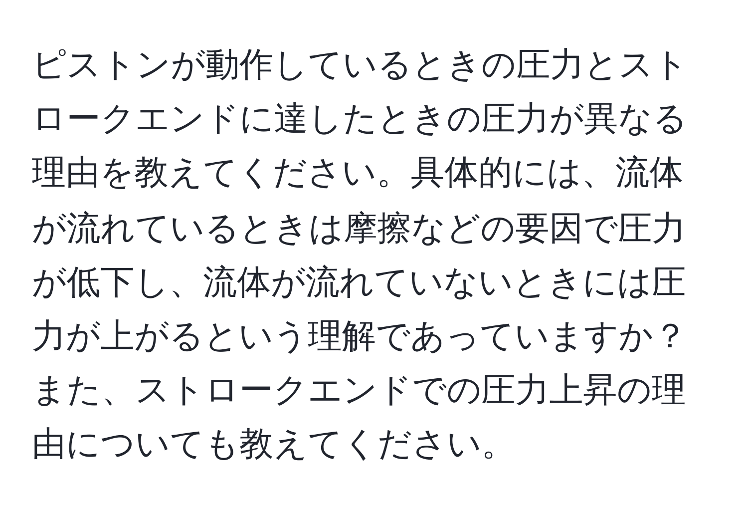 ピストンが動作しているときの圧力とストロークエンドに達したときの圧力が異なる理由を教えてください。具体的には、流体が流れているときは摩擦などの要因で圧力が低下し、流体が流れていないときには圧力が上がるという理解であっていますか？また、ストロークエンドでの圧力上昇の理由についても教えてください。