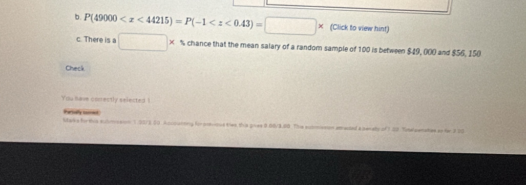 P(49000 (Click to view hint) 
c. There is a □ * % chance that the mean salary of a random sample of 100 is between $49, 000 and $56, 150
Check 
You have correctly selected 1
Pervlly cocest 
Marks for this submission 1.00/3.00. Accounting for previous tries this gives 0.00/3.90. This submission atracted a senaty of 1.00 Tate penaties ss for 3.00