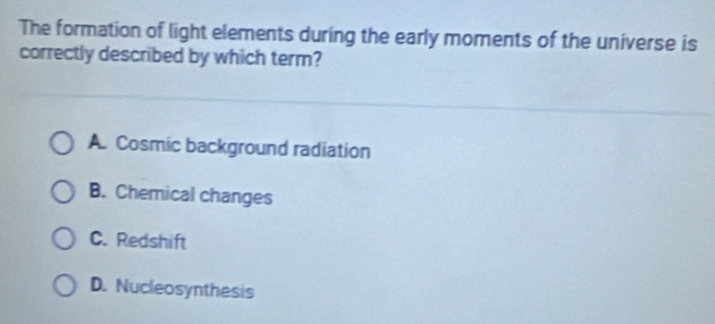 The formation of light elements during the early moments of the universe is
correctly described by which term?
A. Cosmic background radiation
B. Chemical changes
C. Redshift
D. Nucleosynthesis