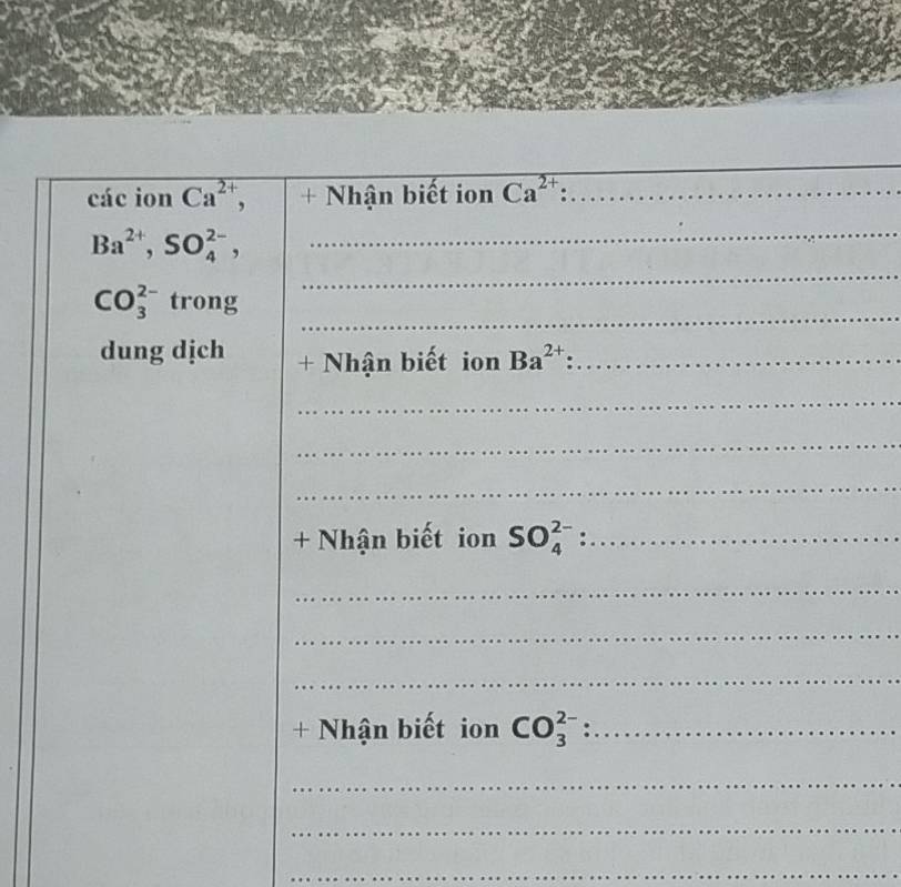 các ion Ca^(2+), + Nhận biết ion Ca^(2+) _ 
_
Ba^(2+), SO_4^((2-), 
_ 
_
CO_3^(2-) trong 
dung dịch + Nhận biết ion Ba^2+) _ 
_ 
_ 
_ 
+ Nhận biết ion SO_4^(2-) :_ 
_ 
_ 
_ 
+ Nhận biết ion CO_3^(2-) _: 
_ 
_ 
_