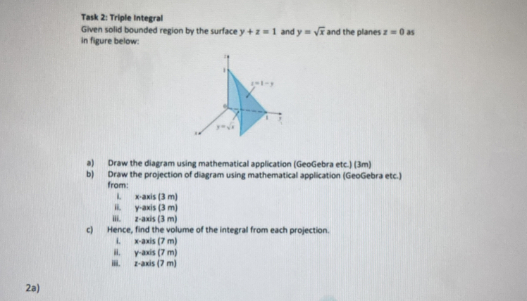 Task 2: Triple Integral
Given solid bounded region by the surface y+z=1 and y=sqrt(x) and the planes z=0 as
in figure below:
a) Draw the diagram using mathematical application (GeoGebra etc.) (3m)
b) Draw the projection of diagram using mathematical application (GeoGebra etc.)
from:
i. x· axis(3m)
ii. y-axis(3m)
iii. z-axis(3m)
c) Hence, find the volume of the integral from each projection.
i. x-axis(7m)
ii. y-axis(7m)
iii. z-axis(7m)
2a)