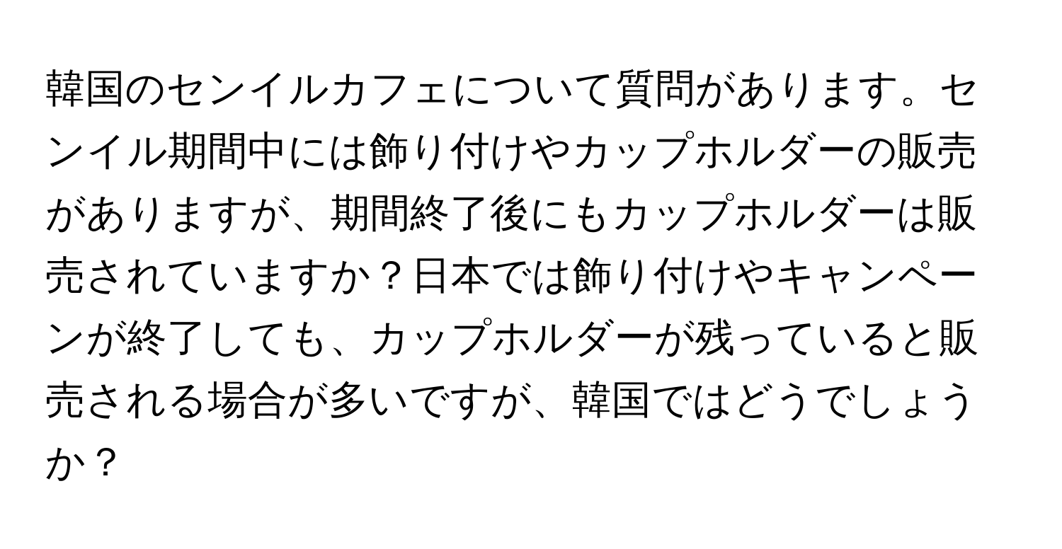 韓国のセンイルカフェについて質問があります。センイル期間中には飾り付けやカップホルダーの販売がありますが、期間終了後にもカップホルダーは販売されていますか？日本では飾り付けやキャンペーンが終了しても、カップホルダーが残っていると販売される場合が多いですが、韓国ではどうでしょうか？