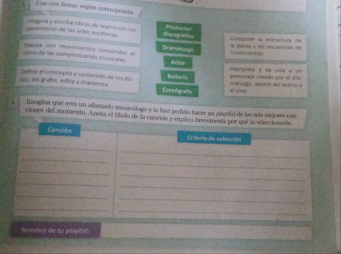 Une con líneas según corresponda.
Productor
imagina y escribe obras de teatro con los discográfico
parametros de las artes escénicas. Compone la estructura de
la danza y las secuencias de
Dramaturgo
tabaja con movimientos corporales al
movimientas.
tmo de las composiciones musicales. Actor
Interpreta y da vida a un
Define el concepto y contenido de los dis-
Bailarín personaje creado por el dra
zos, los graba, edita y masteriza. maturgo, dentro del teatro o
Coreógrafo el cine.
4. Imagina que eres un afamado musicólogo y te han pedido hacer un playlist de las seis mejores can-
ciones del momento. Anota el título de la canción y explica brevemente por qué la seleccionaste.
Canción Criterio de selección
_
_
_
_
_
_
_
_
_
_
_
_
Nombre de tu playlist: