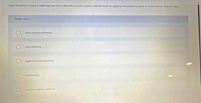 United Insurance Company mails potential clients about life insurance policies with discounts for applying immediately by phone or on the Internet. United is using
Multiple Choice
direct-response advertising.
mass marketing.
digital inseractive advertising
telemarketing.
customer database marketing.