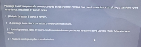 Psicologia ê a ciência que estuda o comportamento e seus processos mentais. Com relação aos objetivos da psicologia, classifique V para
as sentenças verdadeiras e F para as falsas:
( ) O objeto de estudo ê apenas o homem.
( ) A psicologia é uma ciência que estuda o comportamento humano.
( ) A psicologia estava ligada à Filosofia, sendo considerados seus precursores pensadores como Sócrates, Platão, Aristótefes, entre
outros.
( ) A palavra psicologia signífica o estudo da alma.