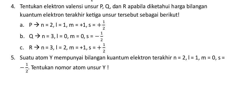 Tentukan elektron valensi unsur P, Q, dan R apabila diketahui harga bilangan 
kuantum elektron terakhir ketiga unsur tersebut sebagai berikut! 
a. Pto n=2, I=1, m=+1, s=+ 1/2 
b. Qto n=3, l=0, m=0, s=- 1/2 
C. Rto n=3, l=2, m=+1, s=+ 1/2 
5. Suatu atom Y mempunyai bilangan kuantum elektron terakhir n=2, l=1, m=0, s=
- 1/2 . Tentukan nomor atom unsur Y!