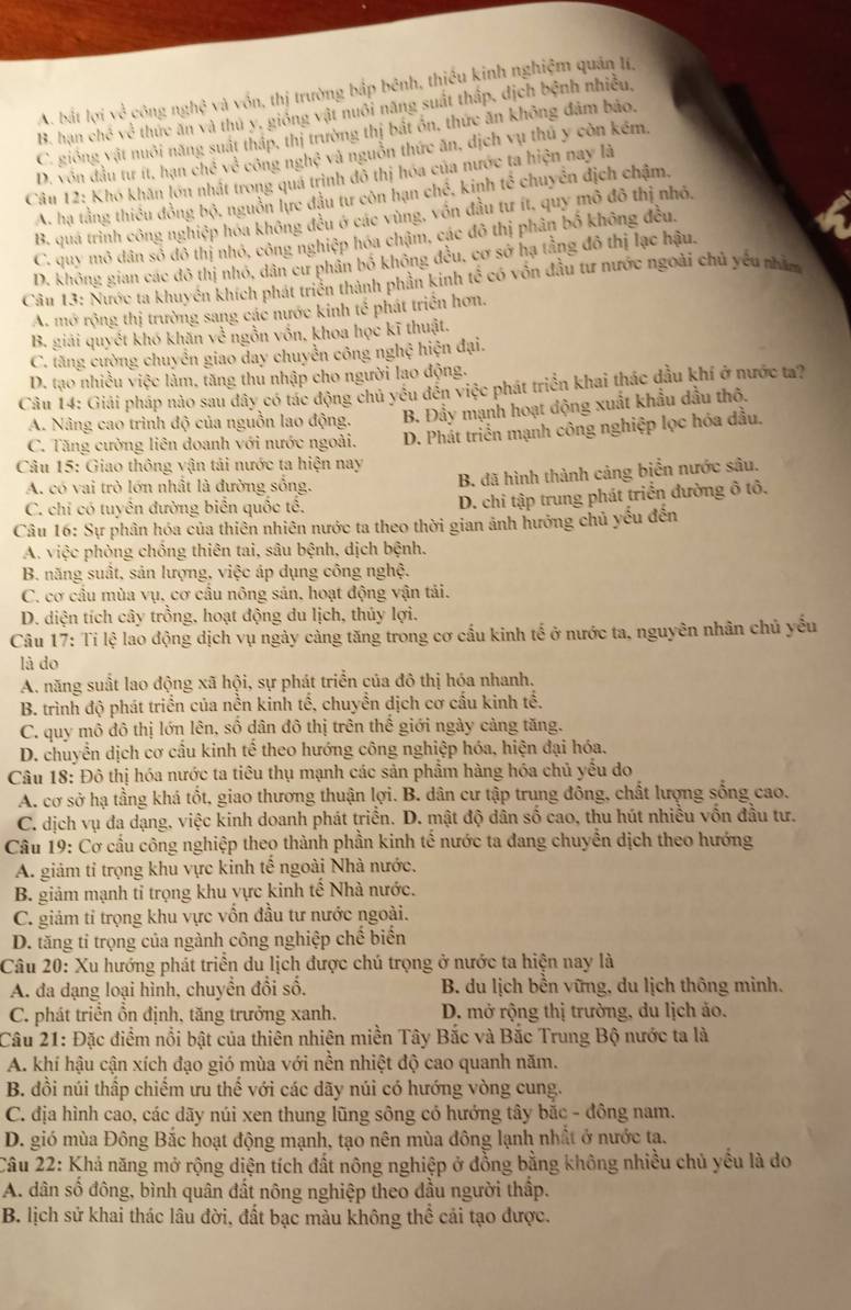 A. bắt lợi về công nghệ và vốn, thị trường bắp bênh, thiều kinh nghiệm quân Ií,
B. hạn chế về thức ăn và thủ y, gióng vật nuôi năng suất thấp, dịch bệnh nhiều,
C. giống vật nuôi năng suất tháp, thị trường thị bắt ôn, thức ăn không đâm bảo,
D. vôn đầu tư ít, hạn chế về công nghệ và nguồn thức ăn, dịch vụ thủ y còn kém,
Câu 12: Khó khân lớn nhật trong quá trình đô thị hóa của nước ta hiện nay là
A. hạ tằng thiều đồng bộ, nguồn lực đầu tư côn hạn chế, kinh tế chuyên địch chậm,
B. quá trình công nghiệp hóa không đều ở các vùng, vốn đầu tư ít, quy mô đô thị nhỏ.
C. quy mô dân số đô thị nhỏ, công nghiệp hóa chậm, các đô thị phân bố không đều.
D. không gian các đô thị nhỏ, dân cư phân bố không đều, cơ sở hạ tằng đô thị lạc hậu.
Câu 13: Nước ta khuyên khích phát triển thành phần kinh tế có vốn đầu tư nước ngoài chủ yếu nhằm
A. mở rộng thị trường sang các nước kinh tế phát triển hơn.
B. giải quyết khó khăn về ngồn vốn, khoa học kĩ thuật.
C. tăng cường chuyển giao day chuyễn công nghệ hiện đại.
D. tạo nhiều việc làm, tăng thu nhập cho người lao động.
Câu 14: Giải pháp nào sau đây có tác động chủ yều đến việc phát triển khai thác đầu khí ở nước ta?
A. Nâng cao trình độ của nguồn lao động. B. Đầy mạnh hoạt động xuất khẩu dầu thô.
C. Tăng cường liên doanh với nước ngoài. D. Phát triển mạnh công nghiệp lọc hóa đầu.
Câu 15: Giao thông vận tải nước ta hiện nay
A. có vai trò lớn nhất là đường sống.
B. đã hình thành cảng biển nước sâu.
C. chỉ có tuyển đường biển quốc tế.
D. chỉ tập trung phát triển đường ô tô.
Câu 16: Sự phân hóa của thiên nhiên nước ta theo thời gian ảnh hưởng chủ yếu đến
A. việc phòng chồng thiên tai, sâu bệnh, dịch bệnh.
B. năng suất, sản lượng, việc áp dụng công nghệ.
C. cơ cầu mùa vụ, cơ cầu nông sản, hoạt động vận tải.
D. diện tích cây trồng, hoạt động du lịch, thủy lợi.
Câu 17: Tỉ lệ lao động dịch vụ ngày cảng tăng trong cơ cấu kinh tế ở nước ta, nguyên nhân chủ yểu
là do
A. năng suất lao động xã hội, sự phát triển của đô thị hóa nhanh.
B. trình độ phát triển của nền kinh tế, chuyền dịch cơ cấu kinh tế.
C. quy mô đô thị lớn lên, số dân đô thị trên thế giới ngày cảng tăng.
D. chuyển dịch cơ cầu kinh tế theo hướng công nghiệp hóa, hiện đại hóa.
Câu 18: Đô thị hóa nước ta tiêu thụ mạnh các sản phẩm hàng hóa chủ yểu do
A. cơ sở hạ tầng khá tốt, giao thương thuận lợi. B. dân cư tập trung đồng, chất lượng sống cao.
C. dịch vụ đa dạng, việc kinh doanh phát triển. D. mật độ dân số cao, thu hút nhiều vốn đầu tư.
Câu 19: Cơ cầu công nghiệp theo thành phần kinh tế nước ta đang chuyển dịch theo hướng
A. giảm tỉ trọng khu vực kinh tế ngoài Nhà nước,
B. giảm mạnh tỉ trọng khu vực kinh tế Nhà nước.
C. giảm tỉ trọng khu vực vốn đầu tư nước ngoài.
D. tăng tỉ trọng của ngành công nghiệp chế biến
Câu 20: Xu hướng phát triển du lịch được chú trọng ở nước ta hiện nay là
A. đa dạng loại hình, chuyển đổi số.  B. du lịch bền vững, du lịch thông minh.
C. phát triển ồn định, tăng trưởng xanh. D. mở rộng thị trường, du lịch ảo.
Câu 21: Đặc điểm nổi bật của thiên nhiên miền Tây Bắc và Bắc Trung Bộ nước ta là
A. khí hậu cận xích đạo gió mùa với nền nhiệt độ cao quanh năm.
B. đồi núi thấp chiếm ưu thế với các dãy núi có hướng vòng cung.
C. địa hình cao, các dãy núi xen thung lũng sông có hướng tây bắc - đông nam.
D. gió mùa Đông Bắc hoạt động mạnh, tạo nên mùa đông lạnh nhất ở nước ta.
Câu 22: Khả năng mở rộng diện tích đất nông nghiệp ở đồng bằng không nhiều chủ yếu là do
A. dân số đông, bình quân đất nông nghiệp theo đầu người thấp.
B. lịch sử khai thác lâu đời, đất bạc màu không thể cải tạo được.