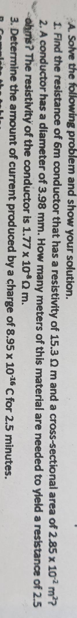 Solve the following problem and show your solution. 
1. Find the resistance of 6m conductor that has a resistivity of 15.3 Ω m and a cross-sectional area of 2.85* 10^(-2)m^2 ? 
2. A conductor has a diameter of 3.98 mm. How many meters of this material are needed to yield a resistance of 2.5
ohms? The resistivity of the conductor is 1.77* 10^(-8)Omega m. 
3. Determine the amount of current produced by a charge of 8.95* 10^(-16)C for 2.5 minutes.