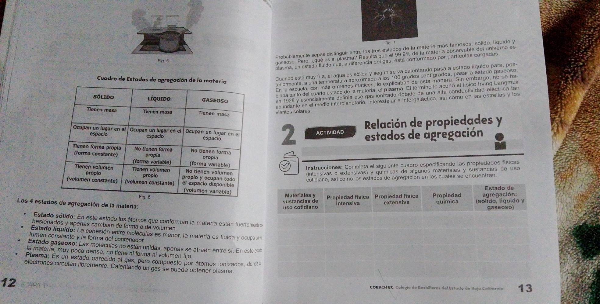 Probablemente sepas distinguir entre los tres estados de la teria más famosos: sólido, liquido y
Fig. 5
gaseoso. Pero, ¿qué es el plasma? Resulta que el 99.9% de la materia observable del universo es
plasma, un estado fluido que, a diferencia del gas, está conformado por partículas cargadas
Cuadro de Estados de agregación de la materia
Cuando está muy fria, el agua es sólida y según se va calentando pasa a estado liquido para, pos-
teriormente, a una temperatura aproximada a los 100 grados centigrados, pasar a estado gaseoso
En la escuela, con más o menos matices, lo explicaban de esta manera. Sin embargo, no se ha
blaba tanto del cuarto estado de la materia, el plasma. El término lo acuñó el físico Irving Langmuir
en 1928 y esencialmente definía ese gas ionizado dotado de una alta conductividad eléctrica tan
abundante en el medio interplanetario, interestelar e intergaláctico, así como en las estrellas y los
vientos solares
Relación de propiedades y
2 ACTIVIDAD estados de agregación
Instrucciones: Completa el siguiente cuadro especificando las propiedades físicas
(intensivas o extensivas) y químicas de algunos materiales y sustancias de uso
cotidiano, así como los estados de agregación en los cuales se encuentran
Estado de
Materiales y Propiedad física Propiedad física Propiedad agregación:
sustancias de
Los 4 estados de agregación de la materia:
uso cotidiano intensiva extensiva quimica (sólido, líquido y
gaseoso)
Estado sólido: En este estado los átomos que conforman la materia están fuertemente co
hesionados y apenas cambian de forma o de volumen.
Estado líquido: La cohesión entre moléculas es menor, la materia es fluida y ocupa unvo
lumen constante y la forma del contenedor.
Estado gaseoso: Las moléculas no están unidas, apenas se atraen entre sí. En este estado
la materia, muy poco densa, no tiene ni forma ni volumen fijo.
Plasma: Es un estado parecido al gas, pero compuesto por átomos ionizados, donde los
electrones circulan libremente. Calentando un gas se puede obtener plasma. 13
12
COBACH BC Colegío de Bachilleres del Estado de Baja Californía