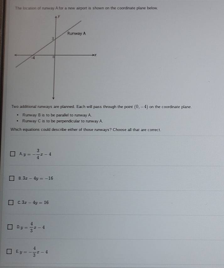 The location of runway Afor a new airport is shown on the coordinate plane below,
Two additional runways are planned. Each will pass through the point (0,-4) on the coordinate plane.
Runway B is to be parallel to runway A.
Runway C is to be perpendicular to runway A.
Which equations could describe either of those runways? Choose all that are correct.
A. y=- 3/4 x-4
B. 3x-4y=-16
C 3x-4y=16
D. y= 4/3 x-4
Ey=- 4/3 x-4