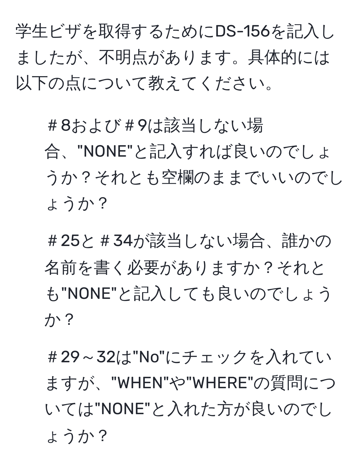 学生ビザを取得するためにDS-156を記入しましたが、不明点があります。具体的には以下の点について教えてください。  
- ＃8および＃9は該当しない場合、"NONE"と記入すれば良いのでしょうか？それとも空欄のままでいいのでしょうか？  
- ＃25と＃34が該当しない場合、誰かの名前を書く必要がありますか？それとも"NONE"と記入しても良いのでしょうか？  
- ＃29～32は"No"にチェックを入れていますが、"WHEN"や"WHERE"の質問については"NONE"と入れた方が良いのでしょうか？