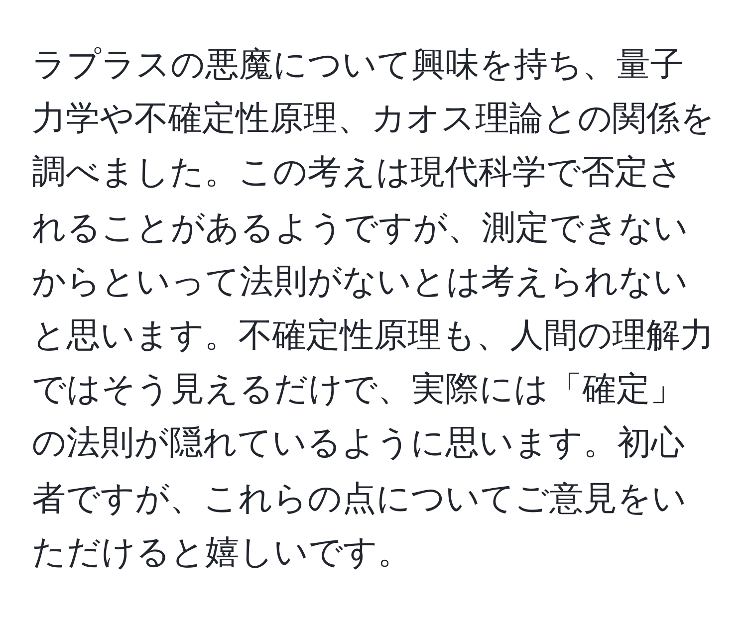 ラプラスの悪魔について興味を持ち、量子力学や不確定性原理、カオス理論との関係を調べました。この考えは現代科学で否定されることがあるようですが、測定できないからといって法則がないとは考えられないと思います。不確定性原理も、人間の理解力ではそう見えるだけで、実際には「確定」の法則が隠れているように思います。初心者ですが、これらの点についてご意見をいただけると嬉しいです。