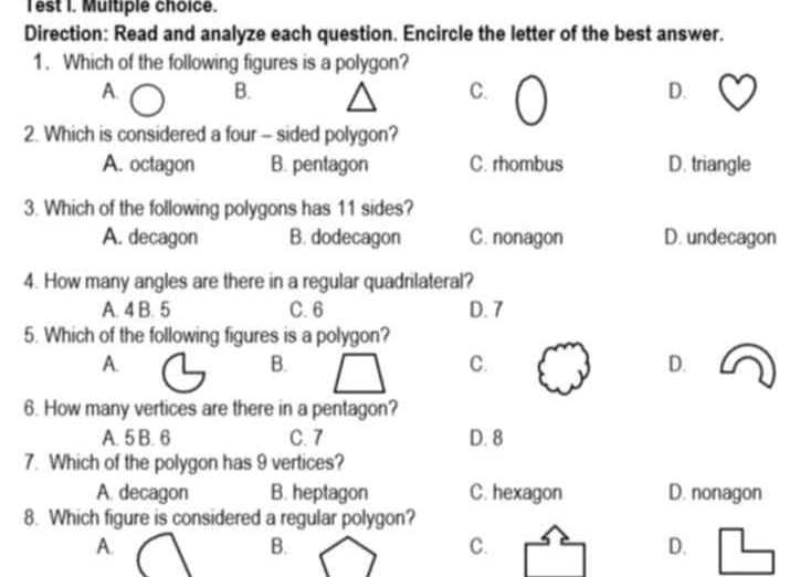 Test I. Multiple choice.
Direction: Read and analyze each question. Encircle the letter of the best answer.
1. Which of the following figures is a polygon?
A. B. C. D.
J
2. Which is considered a four - sided polygon?
A. octagon B. pentagon C. rhombus D. triangle
3. Which of the following polygons has 11 sides?
A. decagon B. dodecagon C. nonagon D. undecagon
4. How many angles are there in a regular quadrilateral?
A. 4 B. 5 C. 6 D. 7
5. Which of the following figures is a polygon?
A.
B.
C.
D.
6. How many vertices are there in a pentagon?
A. 5 B. 6 C. 7 D. 8
7. Which of the polygon has 9 vertices?
A. decagon B. heptagon C. hexagon D. nonagon
8. Which figure is considered a regular polygon?
A.
B.
C.
D.