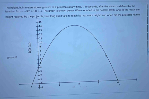 The height, h, in meters above ground, of a projectile at any time, t, in seconds, after the launch is defined by the 
function h(t)=-3t^2+11t+4. The graph is shown below. When rounded to the nearest tenth, what is the maximum 
long did it take to reach its maximum height, and when did the projectile hit the