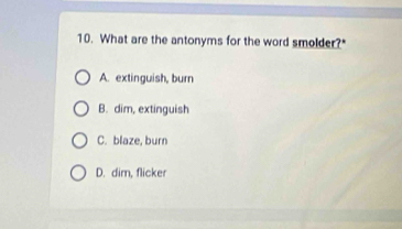 What are the antonyms for the word smolder?"
A. extinguish, burn
B. dim, extinguish
C. blaze, burn
D. dim, flicker