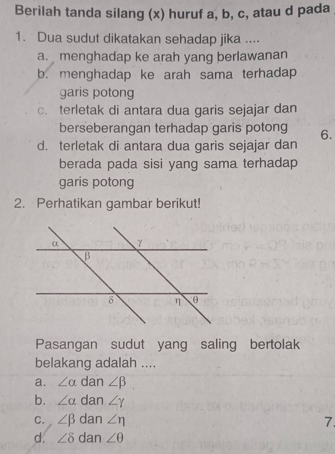 Berilah tanda silang (x) huruf a, b, c, atau d pada
1. Dua sudut dikatakan sehadap jika ....
a. menghadap ke arah yang berlawanan
b. menghadap ke arah sama terhadap
garis potong
c. terletak di antara dua garis sejajar dan
berseberangan terhadap garis potong
6.
d. terletak di antara dua garis sejajar dan
berada pada sisi yang sama terhadap
garis potong
2. Perhatikan gambar berikut!
Pasangan sudut yang saling bertolak
belakang adalah ....
a. ∠ alpha dan ∠ beta
b. ∠ alpha dan ∠ gamma
C. ∠ beta dan ∠ eta 7.
d. ∠ delta dan ∠ θ