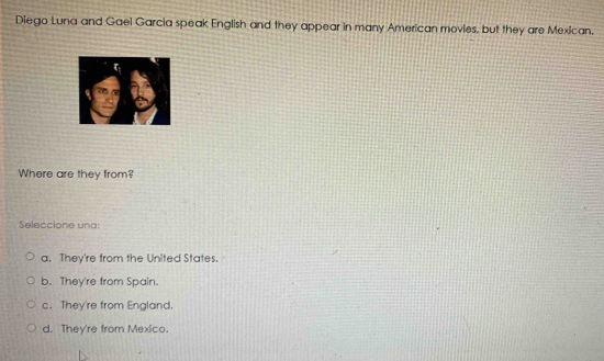 Diego Luna and Gael Garcia speak English and they appear in many American movies, but they are Mexican.
Where are they from?
Seleccione una:
a. They're from the United States.
b. They're from Spain.
c. They're from England.
d. They're from Mexico.