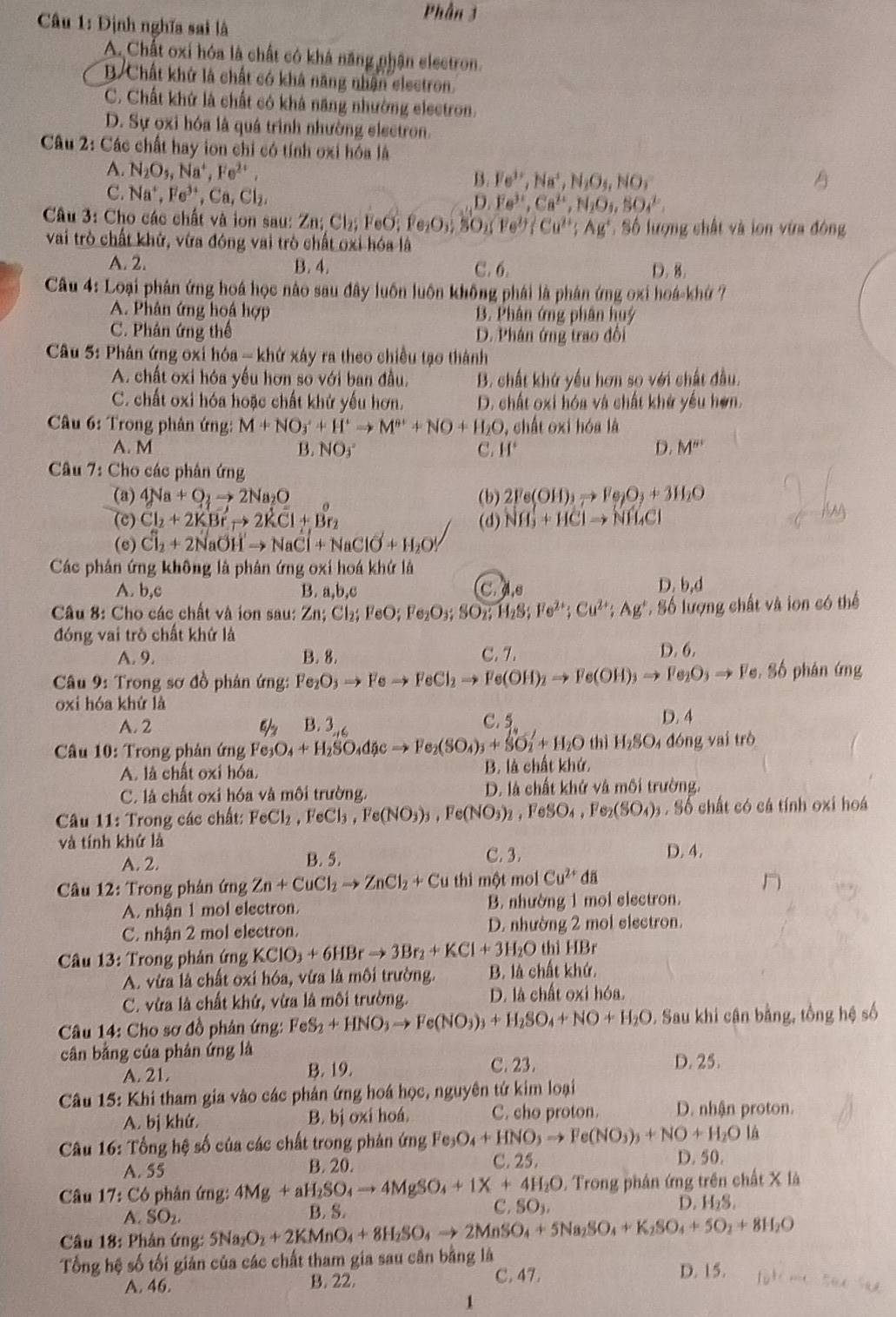 Phần 3
* Câu 1: Định nghĩa sai là
A. Chất oxi hóa là chất có khá năng nhân electron.
B. Chất khử là chất có khả năng nhận electron.
C. Chất khứ là chất có khả năng nhường electron.
D. Sự oxi hóa là quá trình nhường electron.
Câu 2: Các chất hay ion chỉ có tính oxi hóa là
A. N_2O_5,Na^+,Fe^(2+), B. Fe^(3+),Na^+,N_2O_3,NO_3
C. Na^+,Fe^(3+),Ca,Cl_2,
D. Fe^(3+),Ca^(2+),N_2O_4,SO_4^((2-),
Câu 3: Cho các chất và iơn sau: 7 Zn;Cl_2) FeO;Fe_2O_3;SO_2 Fe^(2+);Cu^(2+);Ag^+ .86 lượng chất và lon vừa đông
vai trò chất khử, vừa đông vai trò chất oxi hóa là
A. 2. B. 4. C. 6. D. 8.
Câu 4:Lo Đại phân ứng hoá học nào sau đây luôn luôn không phái là phán ứng oxi hoá-khứ ?
A. Phân ứng hoá hợp B. Phân ứng phân huý
C. Phân ứng thể D. Phân ứng trao đổi
Câu 5: Phân ứng 0x ih6a-kh ử xây ra theo chiều tạo thành
A. chất oxi hóa yếu hơn so với ban đầu. B. chất khứ yếu hơn so với chất đầu.
C. chất oxi hóa hoặc chất khử yếu hơn. D. chất oxi hóa và chất khứ yếu hơn.
Câầu 6: Trong phân ứng: M+NO_3^(++H^+)to M^++NO+H_2O , chất oxi hóa là
A. M B. NOj^((circ) C. H^circ) D. M''
Câu 7: Cho các phân ứng
(a) 4Na+O_2to 2Na_2O (b) 2Fe(OH)_3to Fe_2O_3+3H_2O
(c) Cl_2+2KBrto 2KCl+Br_2 (d) NH_3+HClto NH_4Cl
(e) Cl_2+2NaOHto NaCl+NaClO+H_2O
Các phản ứng không là phân ứng oxi hoá khứ là
D.
A. b,c B. a,b,c C ds b,d
Câu 8: Cho các chất và ion sau: Zn;Cl_2;FeO;Fe_2O_3;SO_2;H_2S;Fe^(2+);Cu^(2+);Ag^+ S Số lượng chất và lon có thể
đóng vai trò chất khứ là
A. 9. B. 8. C. 7 D. 6.
Câu 9: Trong sơ đồ phản ứng: Fe_2O_3to Feto FeCl_2to Fe(OH)_2to Fe(OH)_3to Fe_2O_3to Fe , Số phán ứng
oxi hóa khứ là
A. 2 2x 3 C. 5 D. 4
* Câu 10: Trong phản ứng Fe_3O_4+H_2SO_4dicto Fe_2(SO_4)_3+SO_2'+H_2O thì H_2SO_4 đóng vai trò
A. là chất oxi hóa. B. là chất khứ,
C. là chất oxi hóa và môi trường. D. là chất khử và môi trường.
Câul 1: Trong các chất: FeCl_2,FeCl_3,Fe(NO_3)_3,Fe(NO_3)_2,FeSO_4,Fe_2(SO_4)_3 Số chất có cá tính oxi hoá
và tính khứ là D. 4.
A. 2. B. 5. C. 3.
* Câu 12: Trong phân ứng Zn+CuCl_2to ZnCl_2+Cu thì một mol Cu^(2+)du
n
A. nhận 1 mol electron. B. nhường 1 mol electron.
C. nhận 2 mol electron. D. nhường 2 mol electron.
Câu 13: Trong phân ứng KClO_3+6HBrto 3Br_2+KCl+3H_2O thì HBr
A. vừa là chất oxi hóa, vừa là môi trường. B. là chất khứ.
C. vừa là chất khứ, vừa là môi trường. D. là chất oxi hóa.
Câu 14: Cho sơ đồ phân ứng: FeS_2+HNO_3to Fe(NO_3)_3+H_2SO_4+NO+H_2O. Sau khi cận bằng, tổng hệ số
cân bằng của phán ứng là
A. 21. B. 19. C. 23. D. 25.
Câu 15: Khi tham gia vào các phản ứng hoá học, nguyên tứ kim loại
A. bị khứ. B. bị oxi hoá. C. cho proton. D. nhận proton.
Câu 16: Tổng hệ số của các chất trong phản ứng Fe Fe_3O_4+HNO_3to Fe(NO_3)_3+NO+H_2O lá
A. 55 B. 20. C. 25. D. 50.
Câu 17:C 6 phân ứng: 4Mg+aH_2SO_4to 4MgSO_4+1X+4H_2O. Trong phân ứng trên chất X là
C.
D.
A. SO_2 B. S. SO_3, H_2S.
Câu 18: Phản ứng: 5Na_2O_2+2KMnO_4+8H_2SO_4to 2MnSO_4+5Na_2SO_4+K_2SO_4+5O_2+8H_2O
Tổng hệ số tối giản của các chất tham gia sau cân bằng là D. 15.
A. 46. B. 22.
C. 47.
1