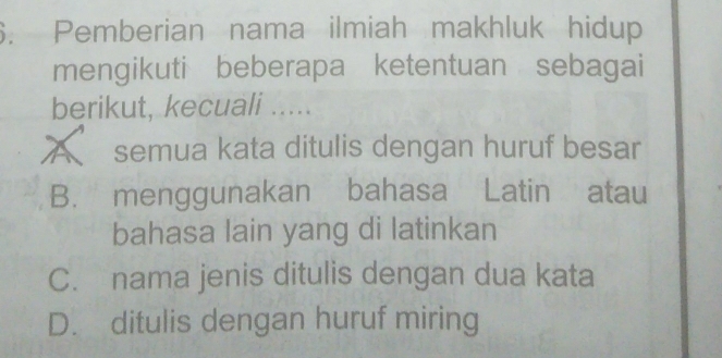 Pemberian nama ilmiah makhluk hidup
mengikuti beberapa ketentuan sebagai
berikut, kecuali .....
A semua kata ditulis dengan huruf besar
B. menggunakan bahasa Latin atau
bahasa lain yang di latinkan
C. nama jenis ditulis dengan dua kata
D. ditulis dengan huruf miring