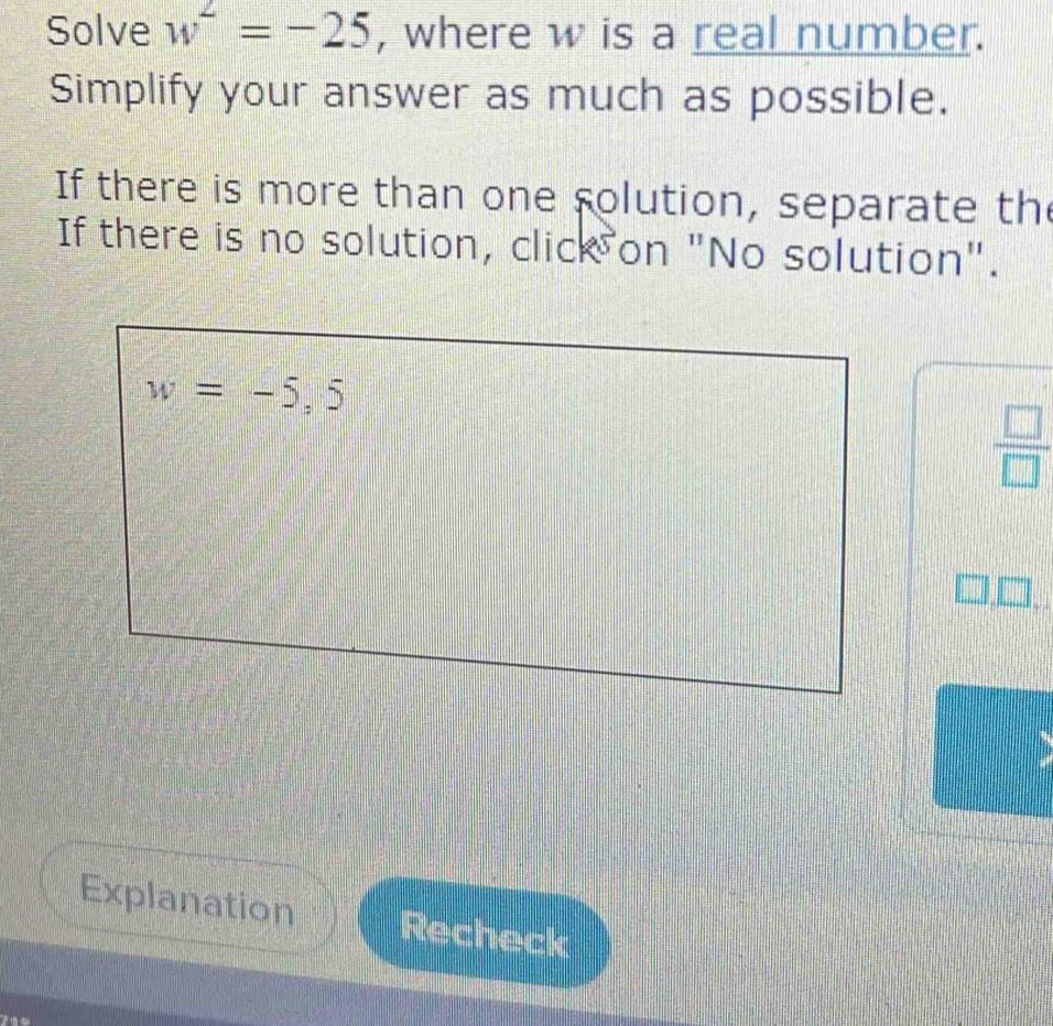 Solve w^2=-25 , where w is a real number.
Simplify your answer as much as possible.
If there is more than one solution, separate th
If there is no solution, click on "No solution".
 □ /□  
Explanation Recheck