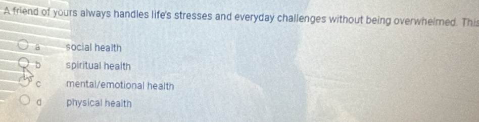 A friend of yours always handles life's stresses and everyday challenges without being overwhelmed. This
a social health
b spiritual health
C mental/emotional health
d physical health