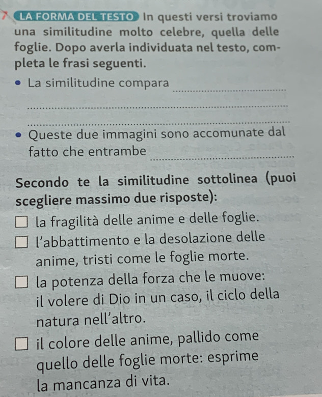 LA FORMA DEL TESTO In questi versi troviamo
una similitudine molto celebre, quella delle
foglie. Dopo averla individuata nel testo, com-
pleta le frasi seguenti.
_
La similitudine compara
_
_
Queste due immagini sono accomunate dal
_
fatto che entrambe
Secondo te la similitudine sottolinea (puoi
scegliere massimo due risposte):
la fragilità delle anime e delle foglie.
l’abbattimento e la desolazione delle
anime, tristi come le foglie morte.
la potenza della forza che le muove:
il volere di Dio in un caso, il ciclo della
natura nell’altro.
il colore delle anime, pallido come
quello delle foglie morte: esprime
la mancanza di vita.