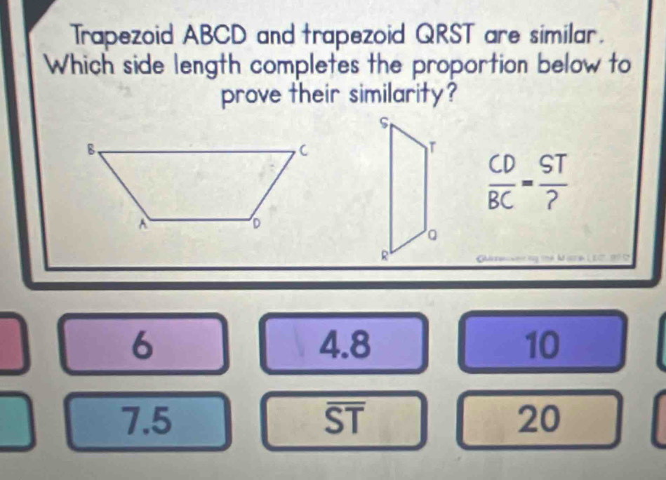 Trapezoid ABCD and trapezoid QRST are similar.
Which side length completes the proportion below to
prove their similarity?
 CD/BC = ST/? 
6 4.8 10
7.5 a 1
_  1/2 
20